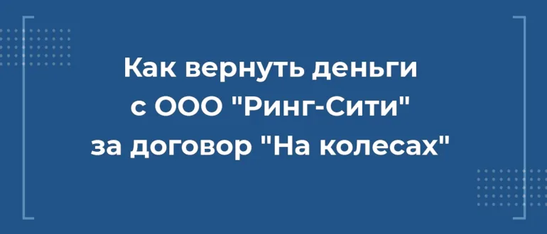 ак вернуть деньги с ООО Ринг-Сити за договор На колесах